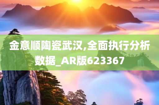 金意顺陶瓷武汉,全面执行分析数据_AR版623367