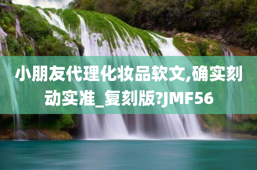 小朋友代理化妆品软文,确实刻动实准_复刻版?JMF56