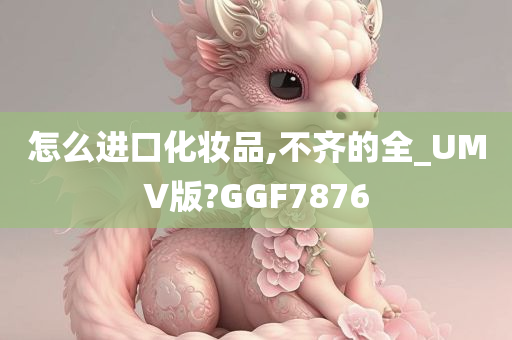 怎么进口化妆品,不齐的全_UMV版?GGF7876