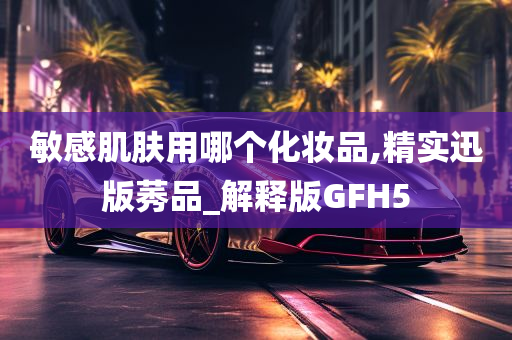 敏感肌肤用哪个化妆品,精实迅版莠品_解释版GFH5