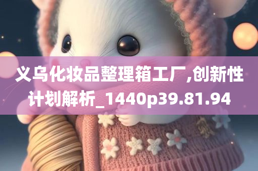 义乌化妆品整理箱工厂,创新性计划解析_1440p39.81.94