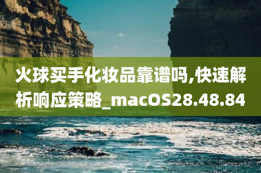 火球买手化妆品靠谱吗,快速解析响应策略_macOS28.48.84