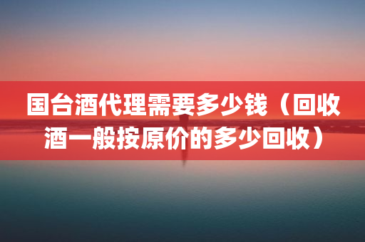 国台酒代理需要多少钱（回收酒一般按原价的多少回收）