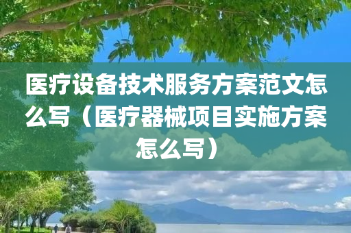 医疗设备技术服务方案范文怎么写（医疗器械项目实施方案怎么写）