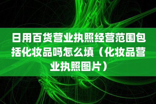 日用百货营业执照经营范围包括化妆品吗怎么填（化妆品营业执照图片）