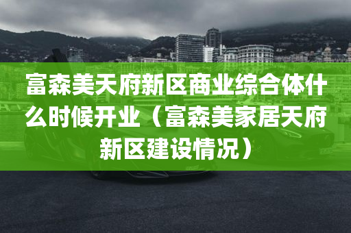 富森美天府新区商业综合体什么时候开业（富森美家居天府新区建设情况）