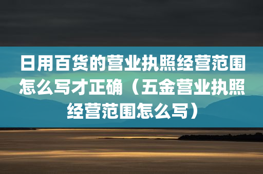 日用百货的营业执照经营范围怎么写才正确（五金营业执照经营范围怎么写）