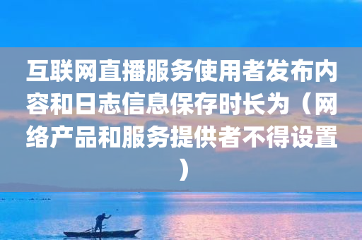 互联网直播服务使用者发布内容和日志信息保存时长为（网络产品和服务提供者不得设置）