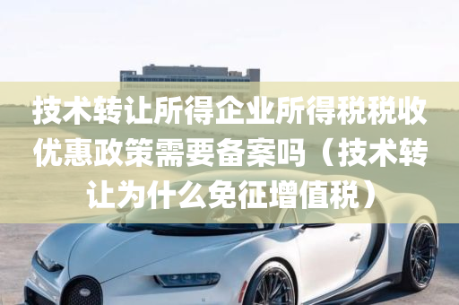 技术转让所得企业所得税税收优惠政策需要备案吗（技术转让为什么免征增值税）