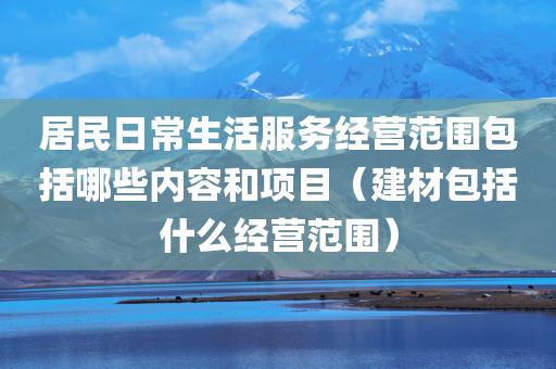 居民日常生活服务经营范围包括哪些内容和项目（建材包括什么经营范围）