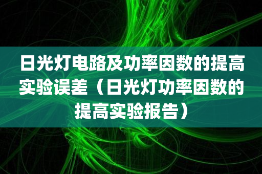 日光灯电路及功率因数的提高实验误差（日光灯功率因数的提高实验报告）