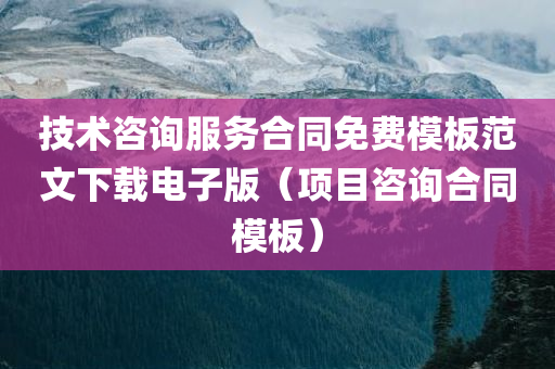 技术咨询服务合同免费模板范文下载电子版（项目咨询合同模板）