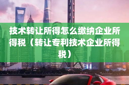 技术转让所得怎么缴纳企业所得税（转让专利技术企业所得税）