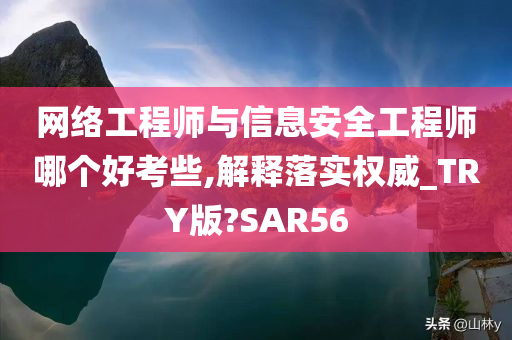 网络工程师与信息安全工程师哪个好考些,解释落实权威_TRY版?SAR56