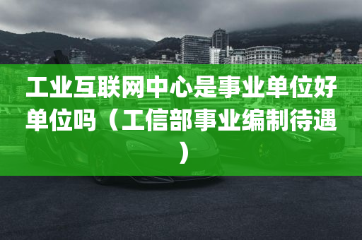 工业互联网中心是事业单位好单位吗（工信部事业编制待遇）