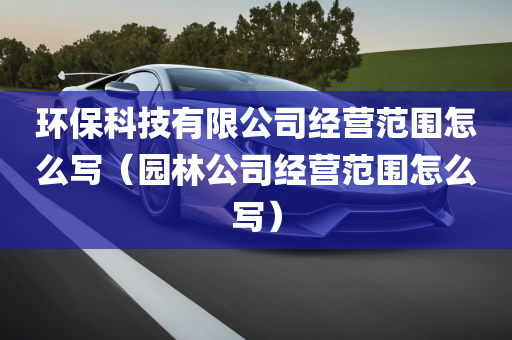 环保科技有限公司经营范围怎么写（园林公司经营范围怎么写）