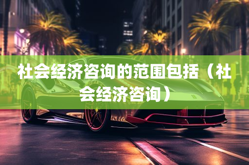 社会经济咨询的范围包括（社会经济咨询）