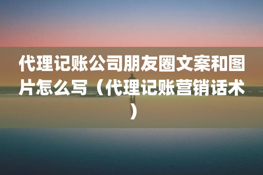 代理记账公司朋友圈文案和图片怎么写（代理记账营销话术）