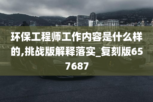 环保工程师工作内容是什么样的,挑战版解释落实_复刻版657687