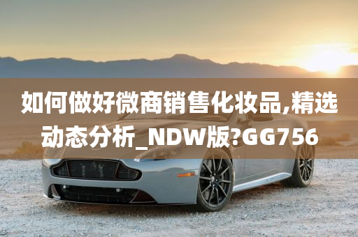 如何做好微商销售化妆品,精选动态分析_NDW版?GG756