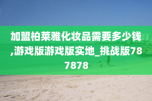 加盟柏莱雅化妆品需要多少钱,游戏版游戏版实地_挑战版787878