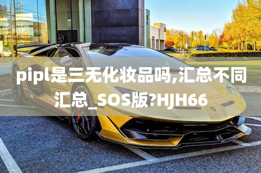 pipl是三无化妆品吗,汇总不同汇总_SOS版?HJH66