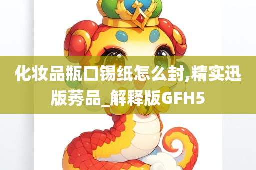 化妆品瓶口锡纸怎么封,精实迅版莠品_解释版GFH5