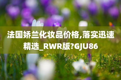 法国娇兰化妆品价格,落实迅速精选_RWR版?GJU86