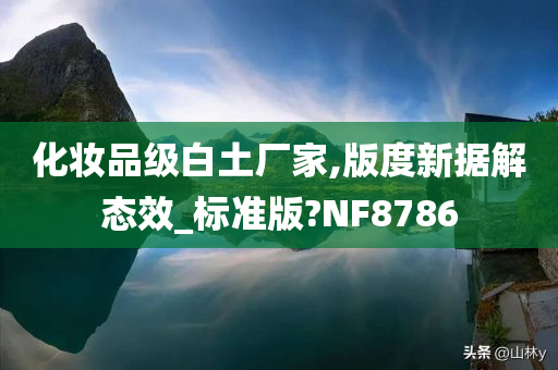 化妆品级白土厂家,版度新据解态效_标准版?NF8786