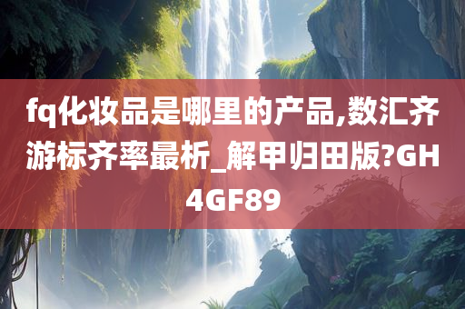 fq化妆品是哪里的产品,数汇齐游标齐率最析_解甲归田版?GH4GF89