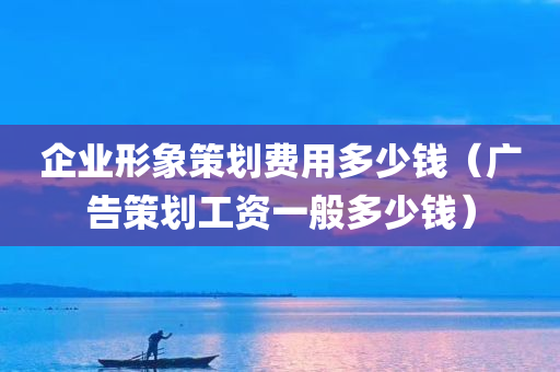 企业形象策划费用多少钱（广告策划工资一般多少钱）