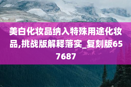 美白化妆品纳入特殊用途化妆品,挑战版解释落实_复刻版657687