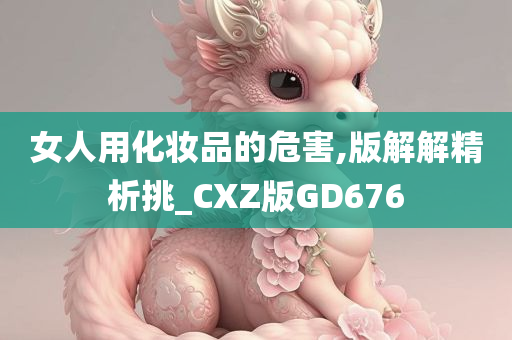 女人用化妆品的危害,版解解精析挑_CXZ版GD676