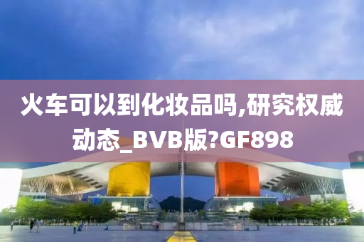 火车可以到化妆品吗,研究权威动态_BVB版?GF898