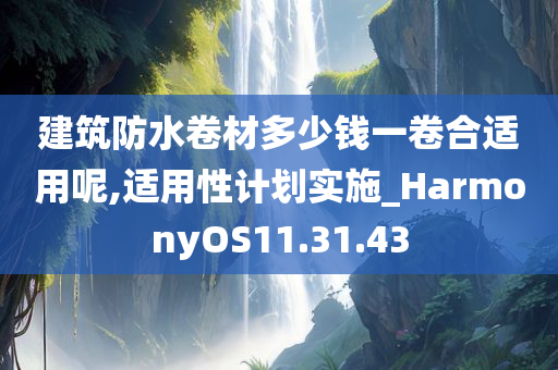 建筑防水卷材多少钱一卷合适用呢,适用性计划实施_HarmonyOS11.31.43