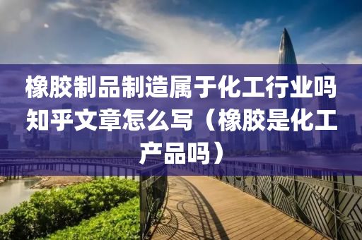 橡胶制品制造属于化工行业吗知乎文章怎么写（橡胶是化工产品吗）