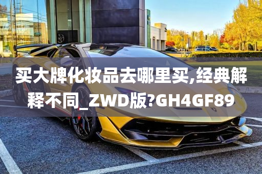 买大牌化妆品去哪里买,经典解释不同_ZWD版?GH4GF89