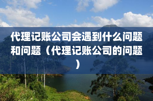 代理记账公司会遇到什么问题和问题（代理记账公司的问题）